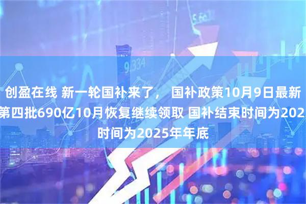 创盈在线 新一轮国补来了， 国补政策10月9日最新消息： 第四批690亿10月恢复继续领取 国补结束时间为2025年年底
