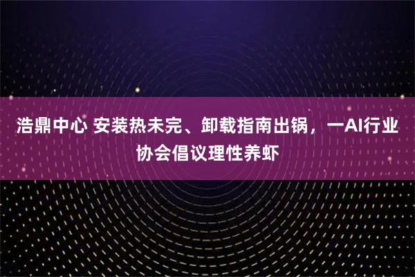 浩鼎中心 安装热未完、卸载指南出锅，一AI行业协会倡议理性养虾
