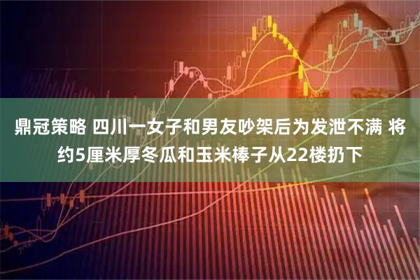鼎冠策略 四川一女子和男友吵架后为发泄不满 将约5厘米厚冬瓜和玉米棒子从22楼扔下