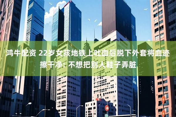 鸿牛配资 22岁女孩地铁上吐血后脱下外套将血迹擦干净: 不想把别人鞋子弄脏