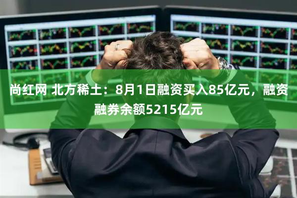 尚红网 北方稀土：8月1日融资买入85亿元，融资融券余额5215亿元