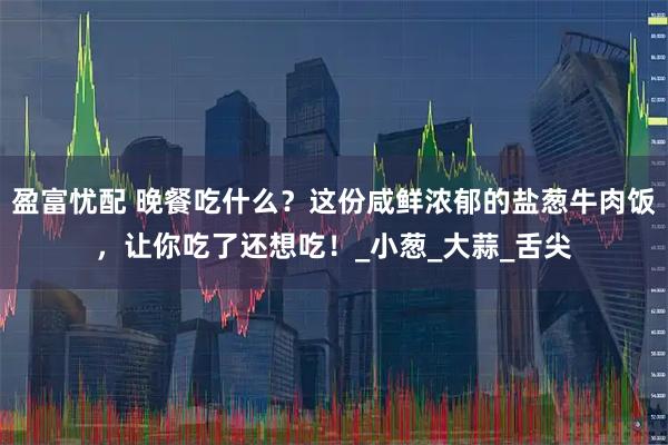 盈富忧配 晚餐吃什么？这份咸鲜浓郁的盐葱牛肉饭，让你吃了还想吃！_小葱_大蒜_舌尖