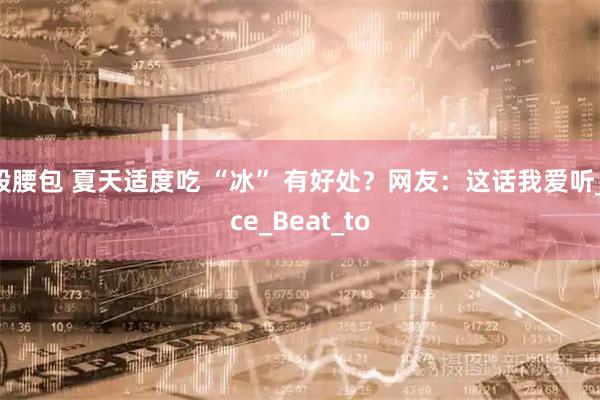 股腰包 夏天适度吃 “冰” 有好处?网友:这话我爱听_ice_Beat_to