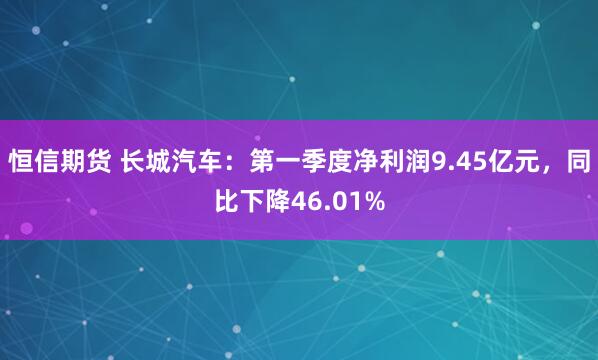 恒信期货 长城汽车：第一季度净利润9.45亿元，同比下降46.01%