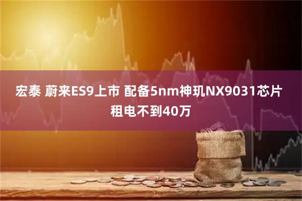 宏泰 蔚来ES9上市 配备5nm神玑NX9031芯片 租电不到40万