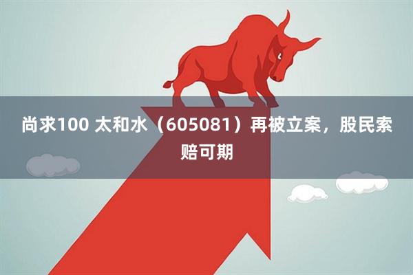 尚求100 太和水(605081)再被立案,股民索赔可期