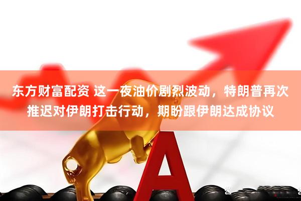 东方财富配资 这一夜油价剧烈波动,特朗普再次推迟对伊朗打击行动,期盼跟伊朗达成协议