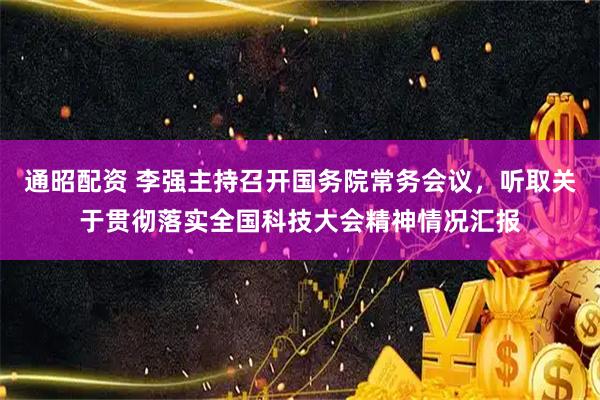 通昭配资 李强主持召开国务院常务会议，听取关于贯彻落实全国科技大会精神情况汇报
