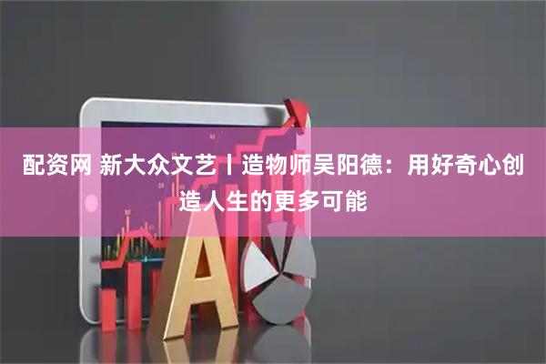配资网 新大众文艺丨造物师吴阳德:用好奇心创造人生的更多可能