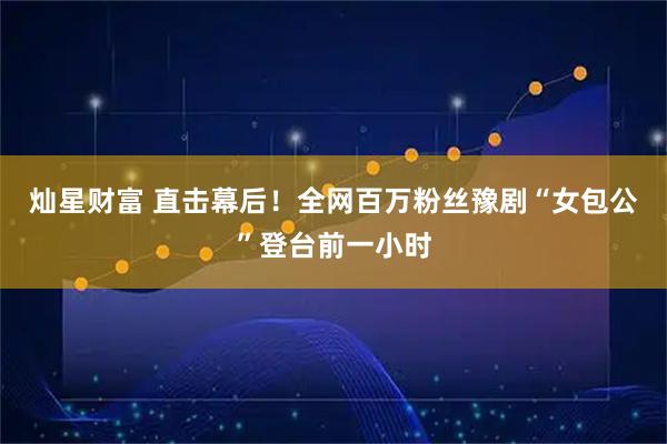 灿星财富 直击幕后!全网百万粉丝豫剧“女包公”登台前一小时