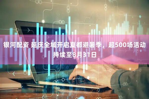 银河配资 延庆全域开启夏都避暑季,超500场活动持续至8月31日