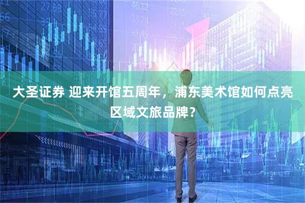 大圣证券 迎来开馆五周年,浦东美术馆如何点亮区域文旅品牌?