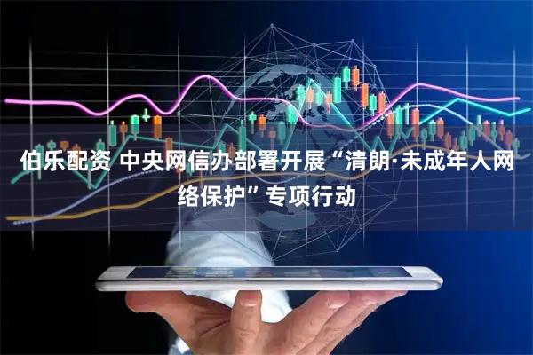 伯乐配资 中央网信办部署开展“清朗·未成年人网络保护”专项行动