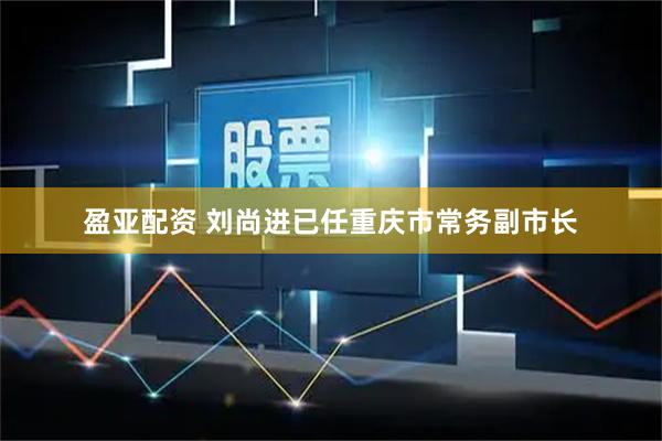 盈亚配资 刘尚进已任重庆市常务副市长