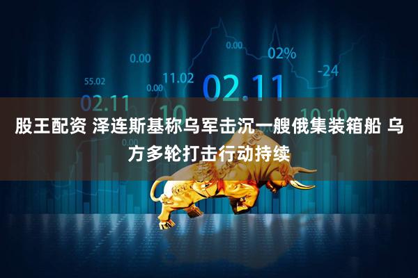 股王配资 泽连斯基称乌军击沉一艘俄集装箱船 乌方多轮打击行动持续