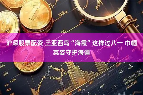 沪深股票配资 三亚西岛“海霞”这样过八一 巾帼英姿守护海疆