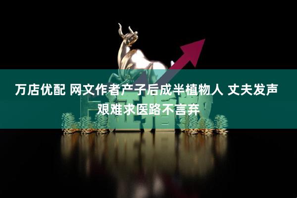 万店优配 网文作者产子后成半植物人 丈夫发声 艰难求医路不言弃